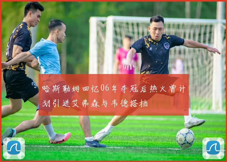 哈斯勒姆回忆06年夺冠后热火曾计划引进艾弗森与韦德搭档