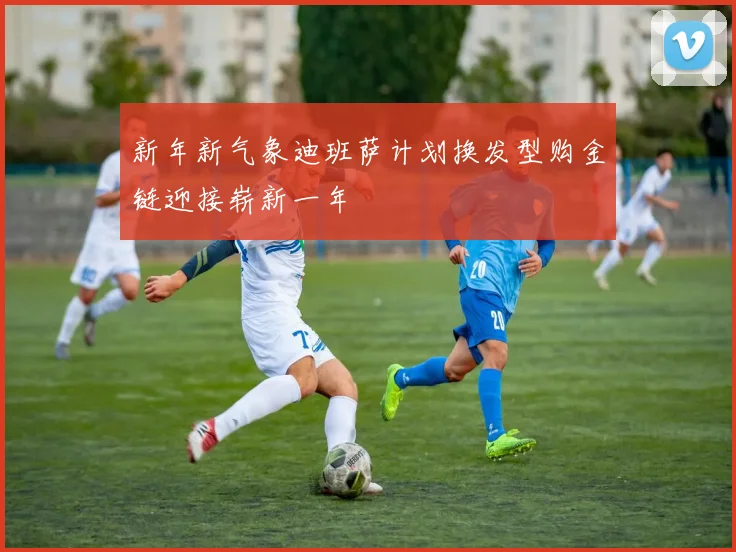 新年新气象迪班萨计划换发型购金链迎接崭新一年