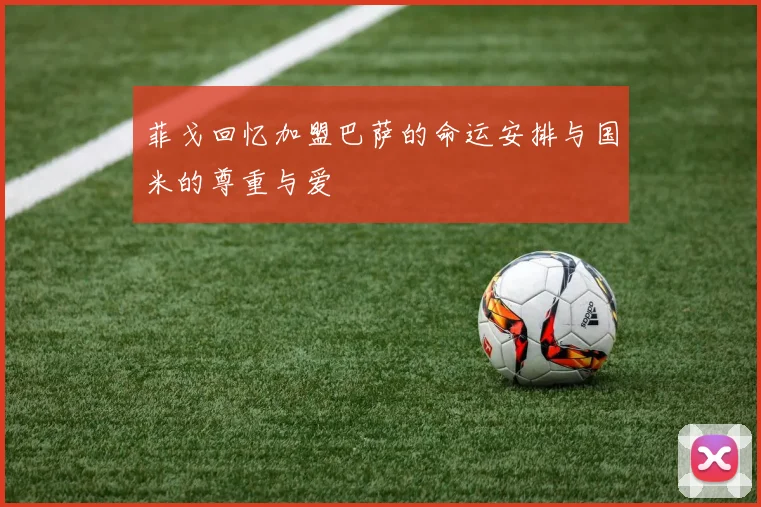 菲戈回忆加盟巴萨的命运安排与国米的尊重与爱
