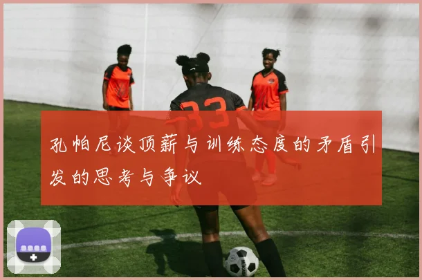 孔帕尼谈顶薪与训练态度的矛盾引发的思考与争议