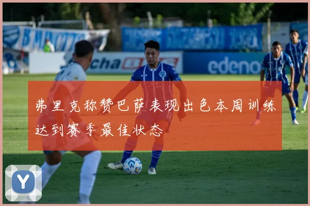 弗里克称赞巴萨表现出色本周训练达到赛季最佳状态