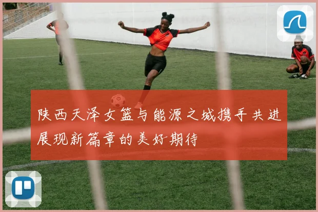 陕西天泽女篮与能源之城携手共进展现新篇章的美好期待