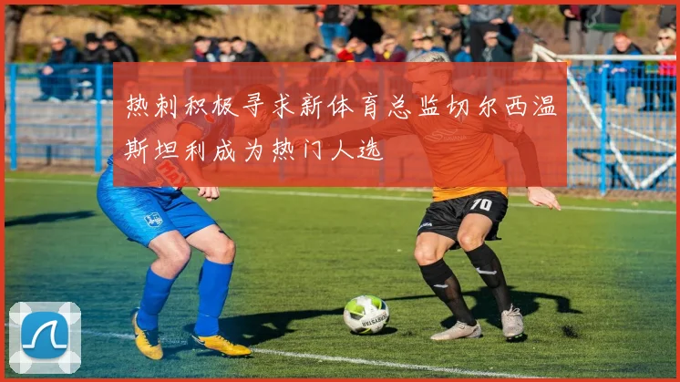 热刺积极寻求新体育总监切尔西温斯坦利成为热门人选