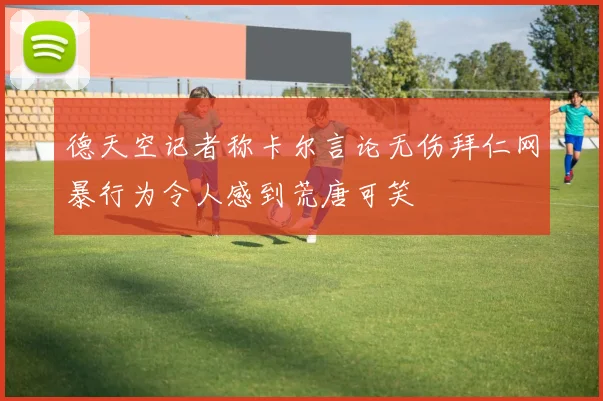 德天空记者称卡尔言论无伤拜仁网暴行为令人感到荒唐可笑