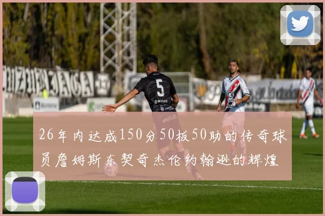 26年内达成150分50板50助的传奇球员詹姆斯东契奇杰伦约翰逊的辉煌成就