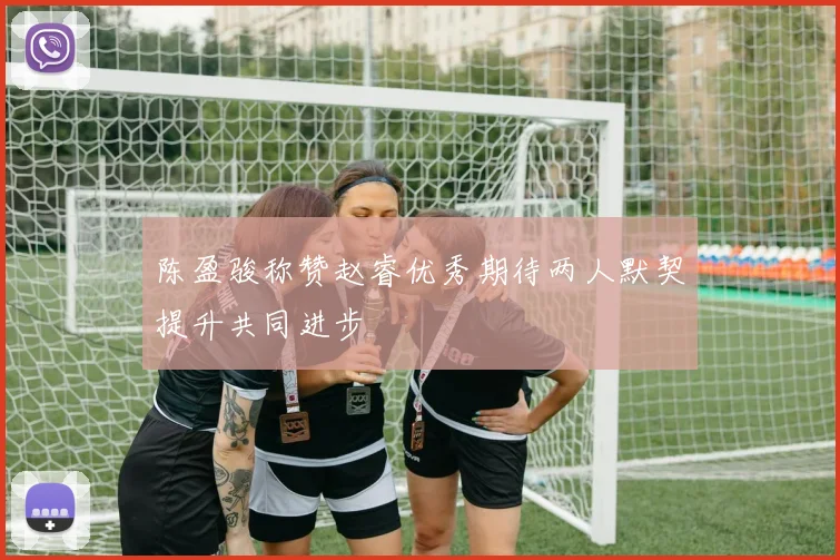 陈盈骏称赞赵睿优秀期待两人默契提升共同进步