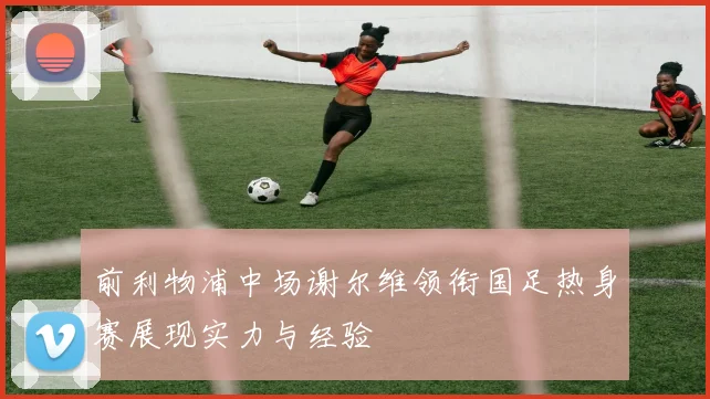 前利物浦中场谢尔维领衔国足热身赛展现实力与经验
