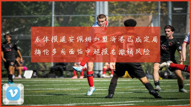 东体报道安佩姆加盟海港已成定局梅伦多或面临中超报名撤销风险