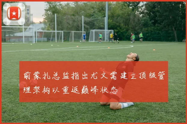 前蒙扎总监指出尤文需建立顶级管理架构以重返巅峰状态