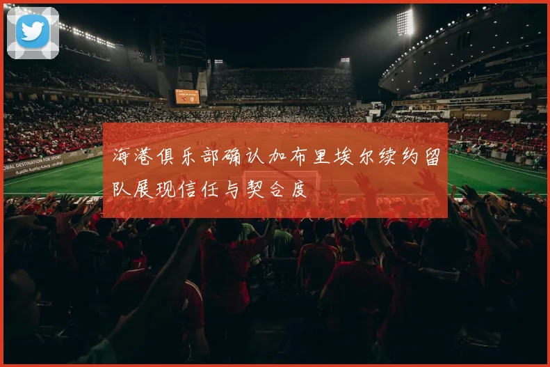 海港俱乐部确认加布里埃尔续约留队展现信任与契合度
