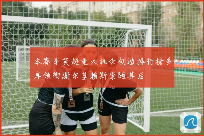 本赛季英超重大机会创造排行榜多库领衔谢尔基赖斯紧随其后