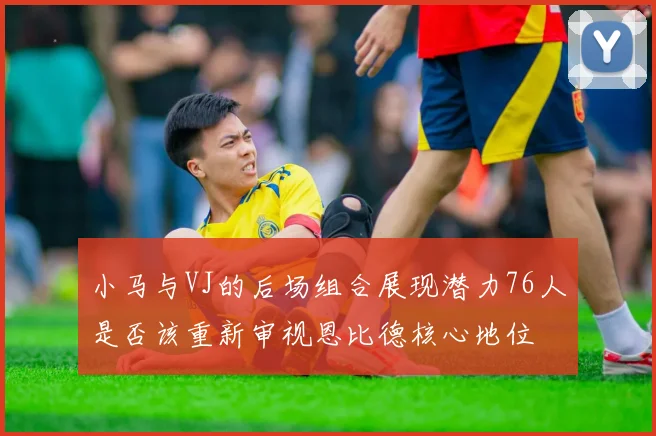 小马与VJ的后场组合展现潜力76人是否该重新审视恩比德核心地位