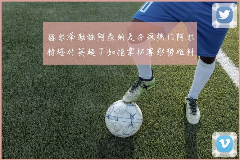 赫尔泽勒称阿森纳是夺冠热门阿尔特塔对英超了如指掌杯赛形势难料