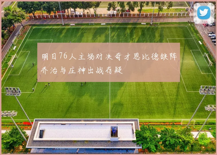 明日76人主场对决奇才恩比德缺阵乔治与庄神出战存疑