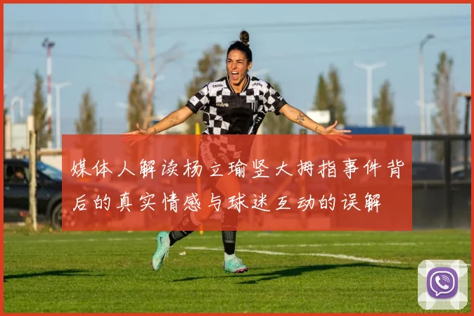 媒体人解读杨立瑜竖大拇指事件背后的真实情感与球迷互动的误解