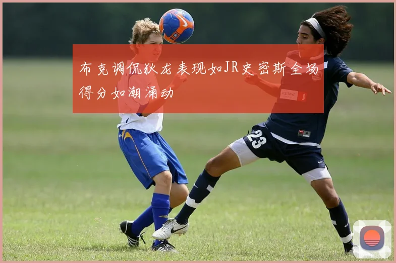 布克调侃狄龙表现如JR史密斯全场得分如潮涌动