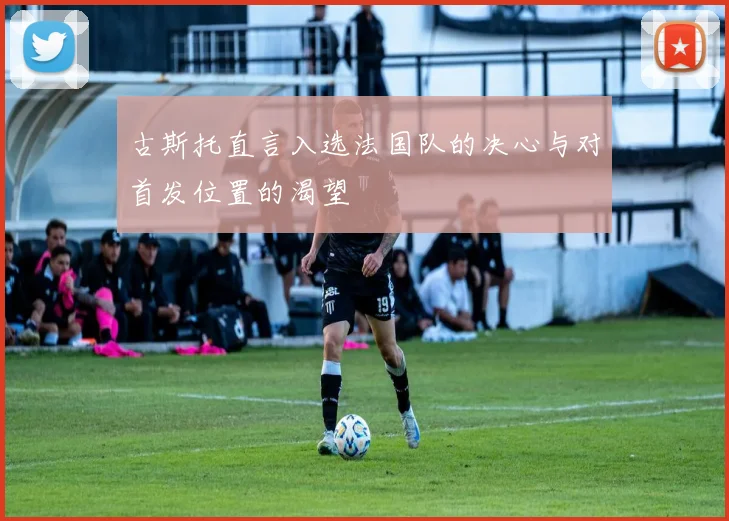 古斯托直言入选法国队的决心与对首发位置的渴望