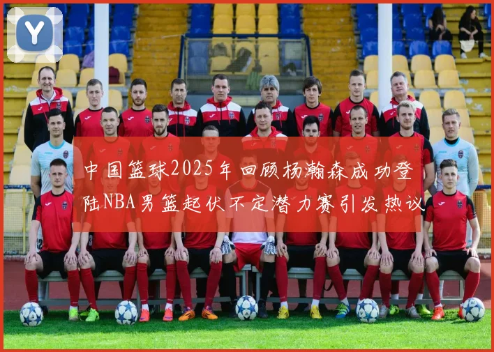 中国篮球2025年回顾杨瀚森成功登陆NBA男篮起伏不定潜力赛引发热议与争论