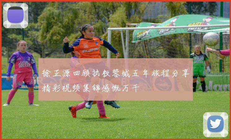 徐正源回顾执教蓉城五年旅程分享精彩视频集锦感慨万千