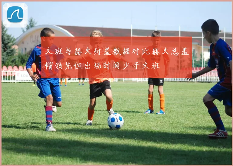 文班与赫夫封盖数据对比赫夫总盖帽领先但出场时间少于文班