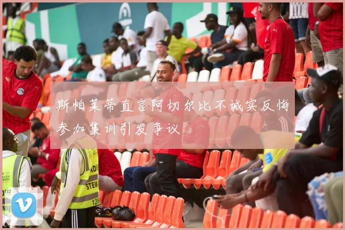 斯帕莱蒂直言阿切尔比不诚实反悔参加集训引发争议