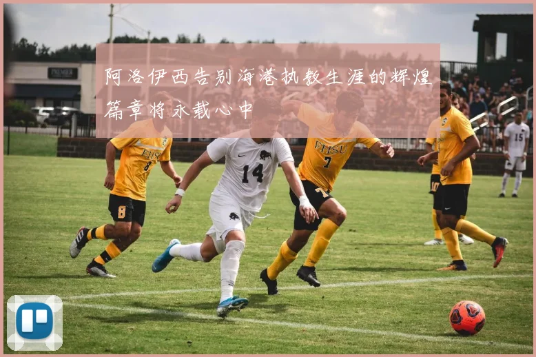 阿洛伊西告别海港执教生涯的辉煌篇章将永载心中