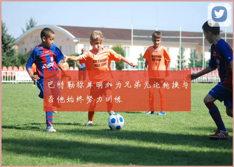 巴特勒称库明加为兄弟无论轮换与否他始终努力训练