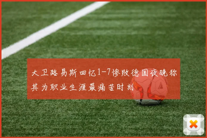 大卫路易斯回忆1-7惨败德国夜晚称其为职业生涯最痛苦时刻