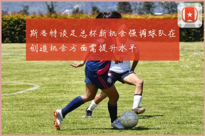 斯洛特谈足总杯新机会强调球队在创造机会方面需提升水平